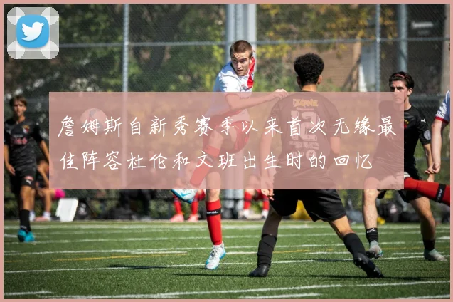 詹姆斯自新秀赛季以来首次无缘最佳阵容杜伦和文班出生时的回忆