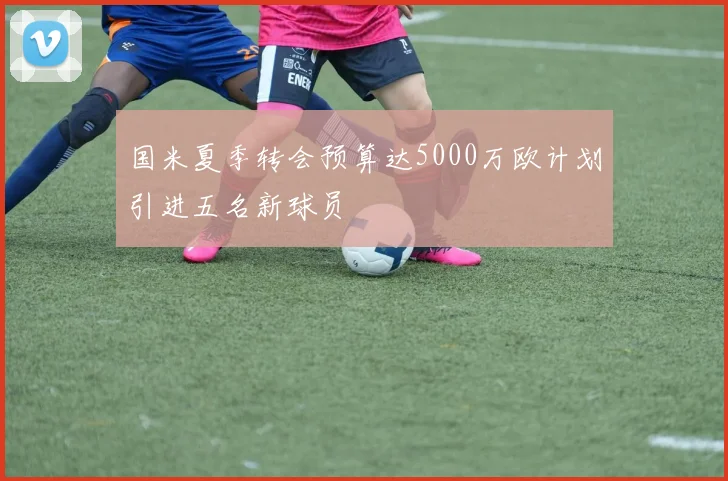 国米夏季转会预算达5000万欧计划引进五名新球员