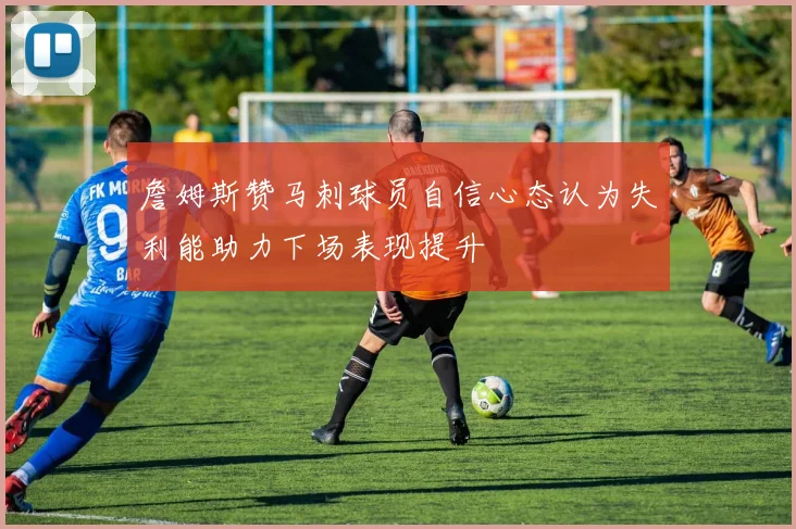 詹姆斯赞马刺球员自信心态认为失利能助力下场表现提升