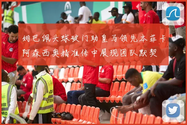 姆巴佩头球破门助皇马领先本菲卡阿森西奥精准传中展现团队默契