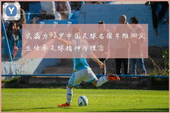 武磊为93岁中国足球名宿年维泗庆生传承足球精神与理念