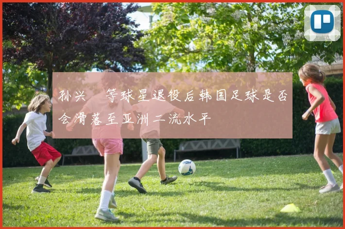 孙兴慜等球星退役后韩国足球是否会滑落至亚洲二流水平