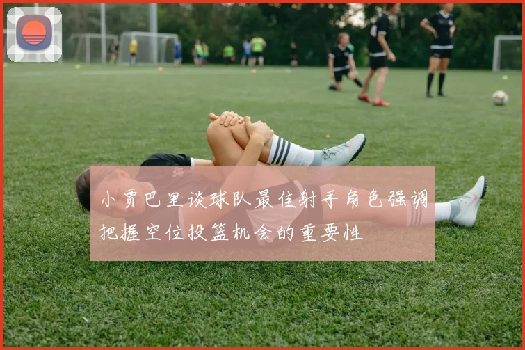 小贾巴里谈球队最佳射手角色强调把握空位投篮机会的重要性