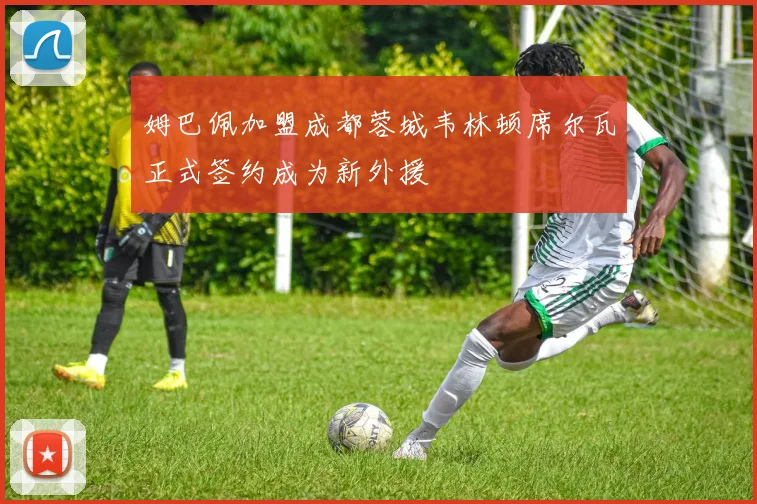姆巴佩加盟成都蓉城韦林顿席尔瓦正式签约成为新外援