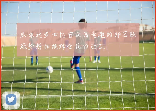瓜尔达多回忆曾获马竞邀约却因欧冠梦想拒绝转会瓦伦西亚