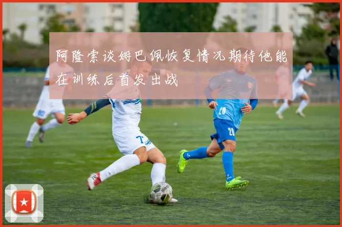 阿隆索谈姆巴佩恢复情况期待他能在训练后首发出战