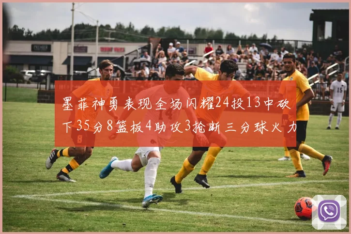 墨菲神勇表现全场闪耀24投13中砍下35分8篮板4助攻3抢断三分球火力全开