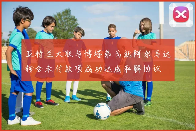 亚特兰大联与博塔弗戈就阿尔马达转会未付款项成功达成和解协议