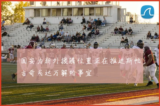 国安为新外援腾位置正在推进斯帕吉奇或达万解约事宜