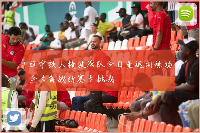 辽宁铁人楠波湾队今日重返训练场全力备战新赛季挑战