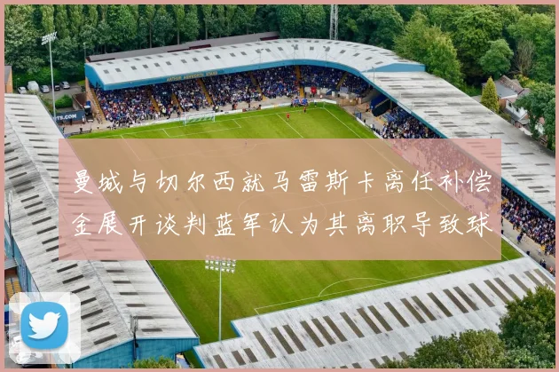 曼城与切尔西就马雷斯卡离任补偿金展开谈判蓝军认为其离职导致球队崩盘