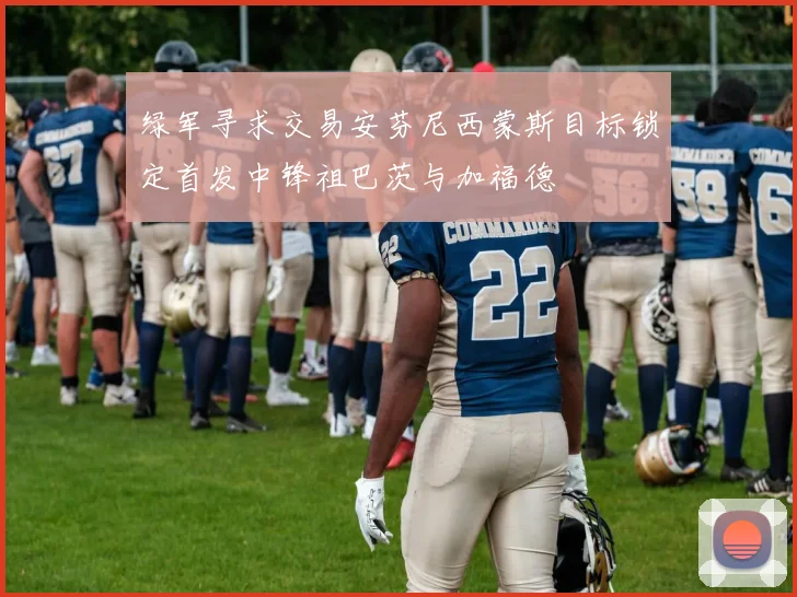 绿军寻求交易安芬尼西蒙斯目标锁定首发中锋祖巴茨与加福德