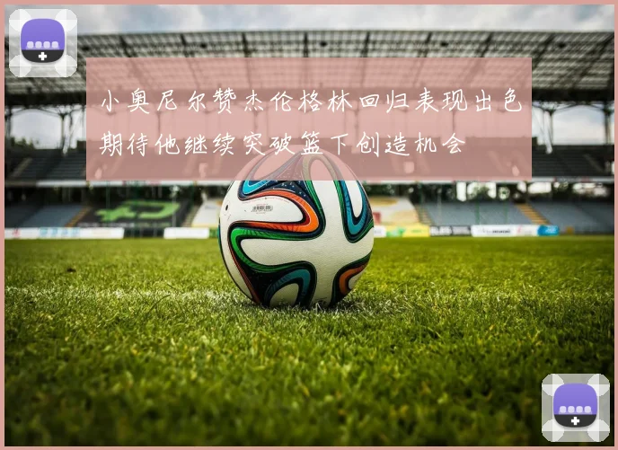 小奥尼尔赞杰伦格林回归表现出色期待他继续突破篮下创造机会