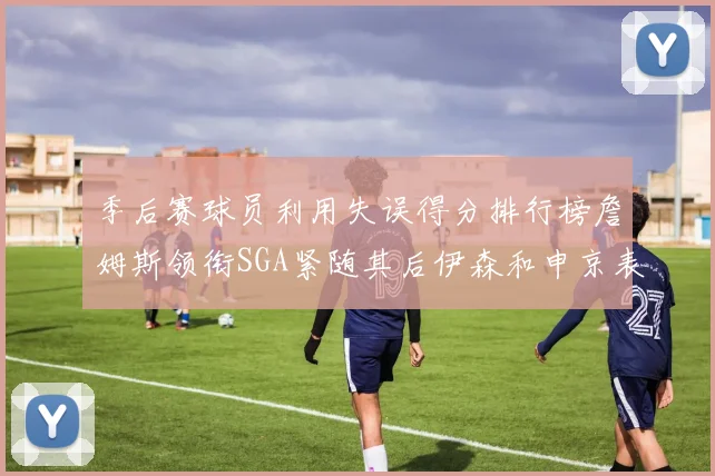 季后赛球员利用失误得分排行榜詹姆斯领衔SGA紧随其后伊森和申京表现不俗